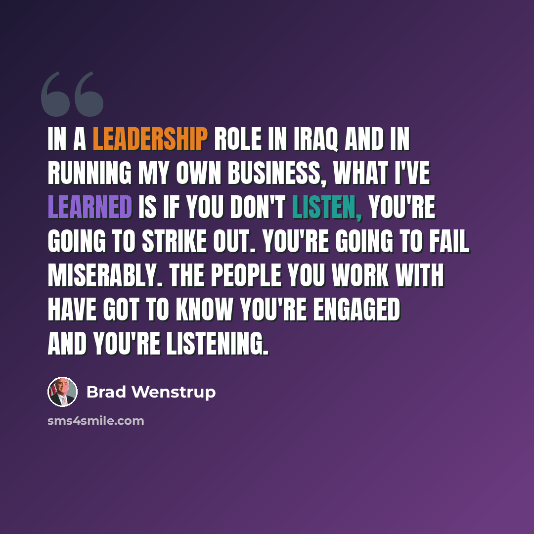 “In a leadership role in Iraq and in running my own business, what I've learned is if you don't listen, you're going to strike out. You're going to fail miserably. The people you work with have got to know you're engaged and you're listening.” quote by Brad Wenstrup