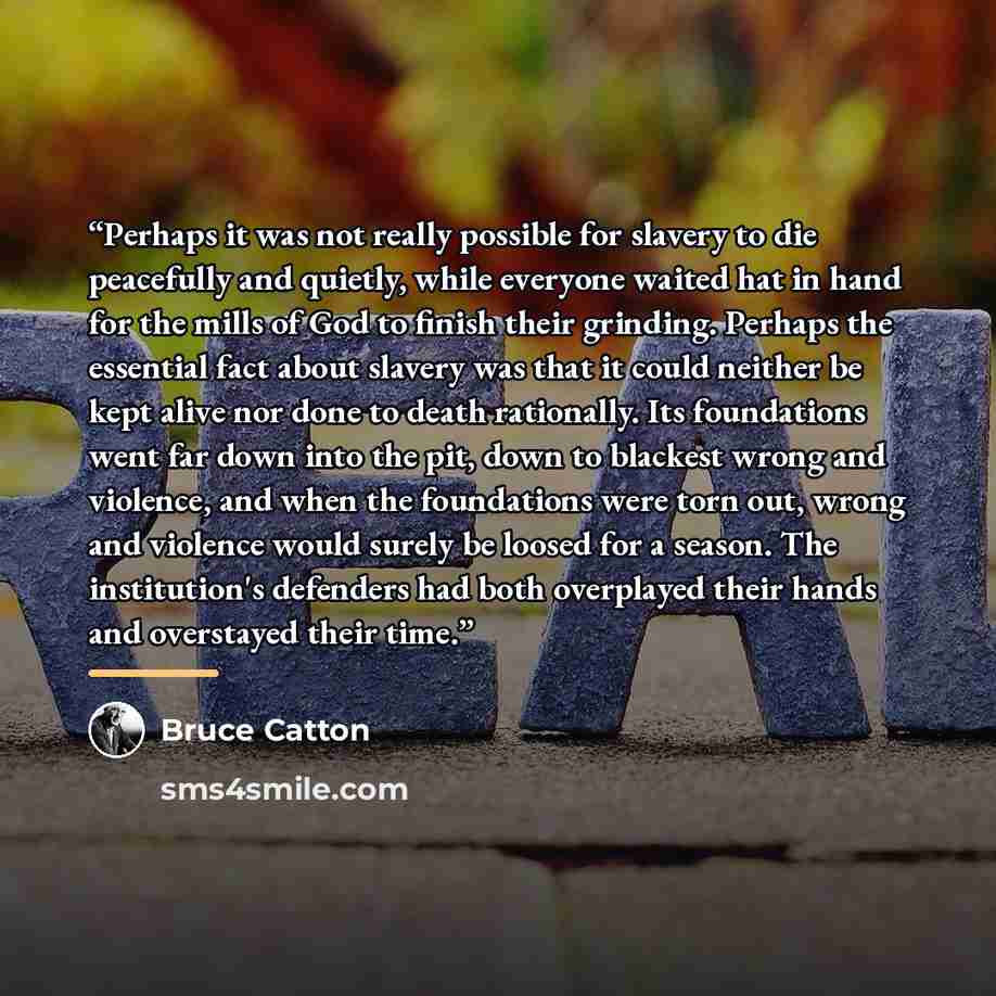“Perhaps it was not really possible for slavery to die peacefully and quietly, while everyone waited hat in hand for the mills of God to finish their grinding. Perhaps the essential fact about slavery was that it could neither be kept alive nor done to death rationally. Its foundations went far…” quote by Bruce Catton