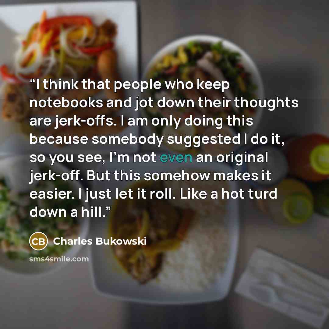 “I think that people who keep notebooks and jot down their thoughts are jerk-offs. I am only doing this because somebody suggested I do it, so you see, I'm not even an original jerk-off. But this somehow makes it easier. I just let it roll. Like a hot turd down a hill.” quote by Charles Bukowski