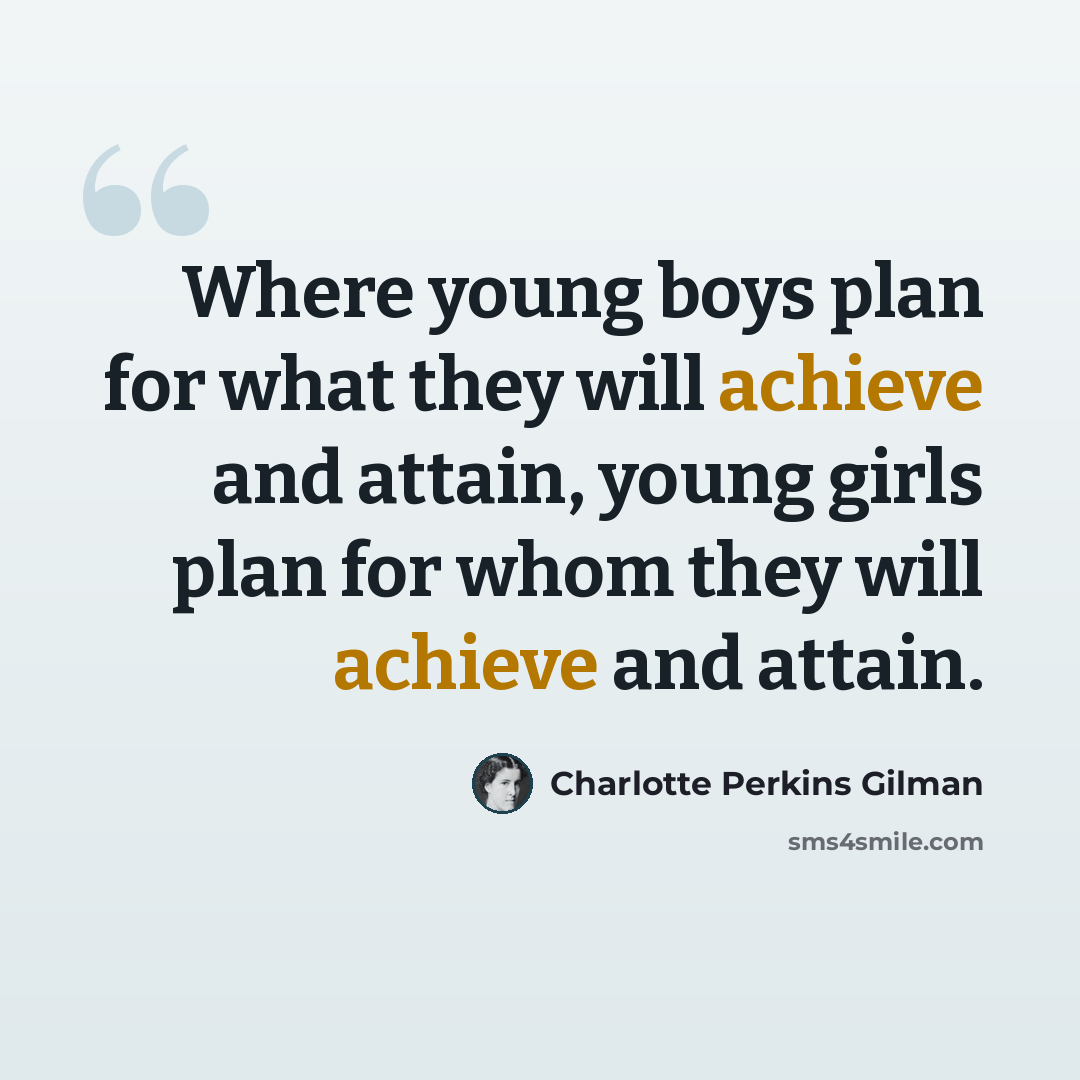 “Where young boys plan for what they will achieve and attain, young girls plan for whom they will achieve and attain.” quote by Charlotte Perkins Gilman