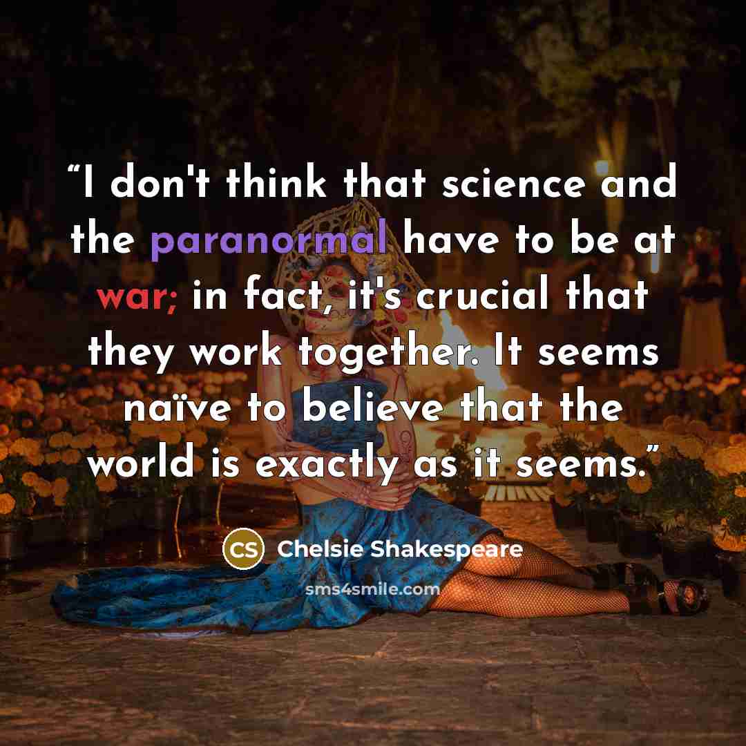 “I don't think that science and the paranormal have to be at war; in fact, it's crucial that they work together. It seems naïve to believe that the world is exactly as it seems.” quote by Chelsie Shakespeare