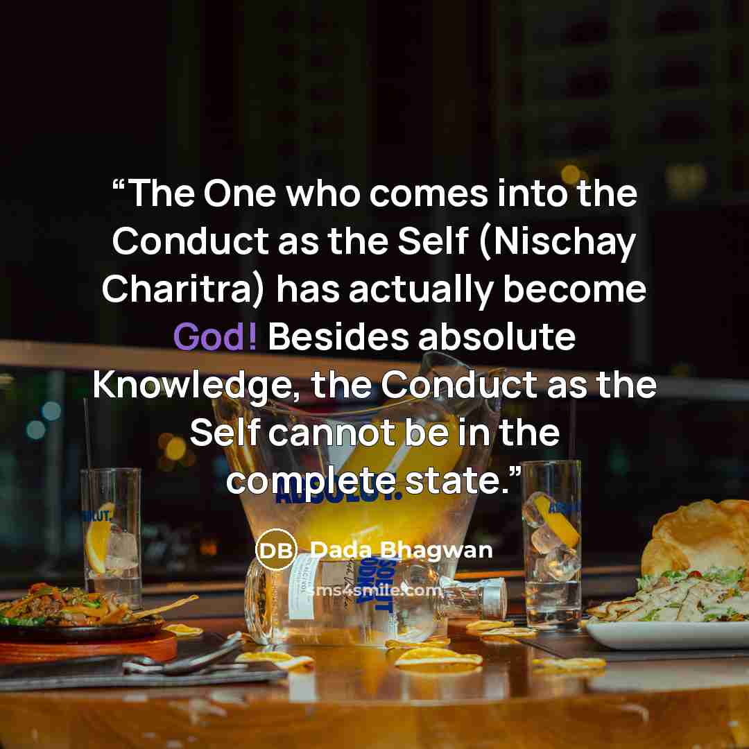 “The One who comes into the Conduct as the Self (Nischay Charitra) has actually become God! Besides absolute Knowledge, the Conduct as the Self cannot be in the complete state.” quote by Dada Bhagwan