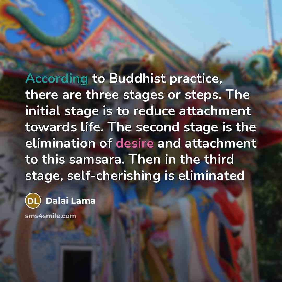 “According to Buddhist practice, there are three stages or steps. The initial stage is to reduce attachment towards life. The second stage is the elimination of desire and attachment to this samsara. Then in the third stage, self-cherishing is eliminated” quote by Dalai Lama