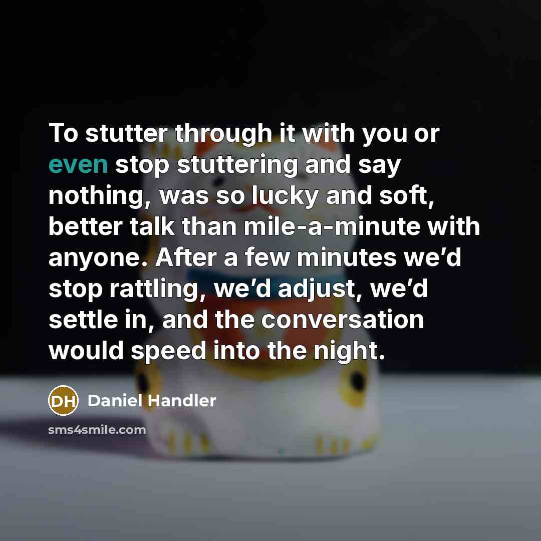 “To stutter through it with you or even stop stuttering and say nothing, was so lucky and soft, better talk than mile-a-minute with anyone. After a few minutes we’d stop rattling, we’d adjust, we’d settle in, and the conversation would speed into the night.” quote by Daniel Handler