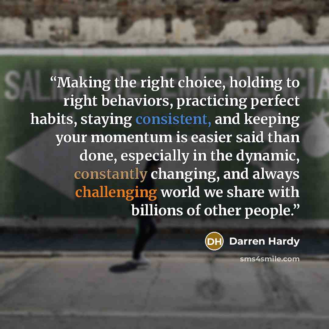 “Making the right choice, holding to right behaviors, practicing perfect habits, staying consistent, and keeping your momentum is easier said than done, especially in the dynamic, constantly changing, and always challenging world we share with billions of other people.” quote by Darren Hardy