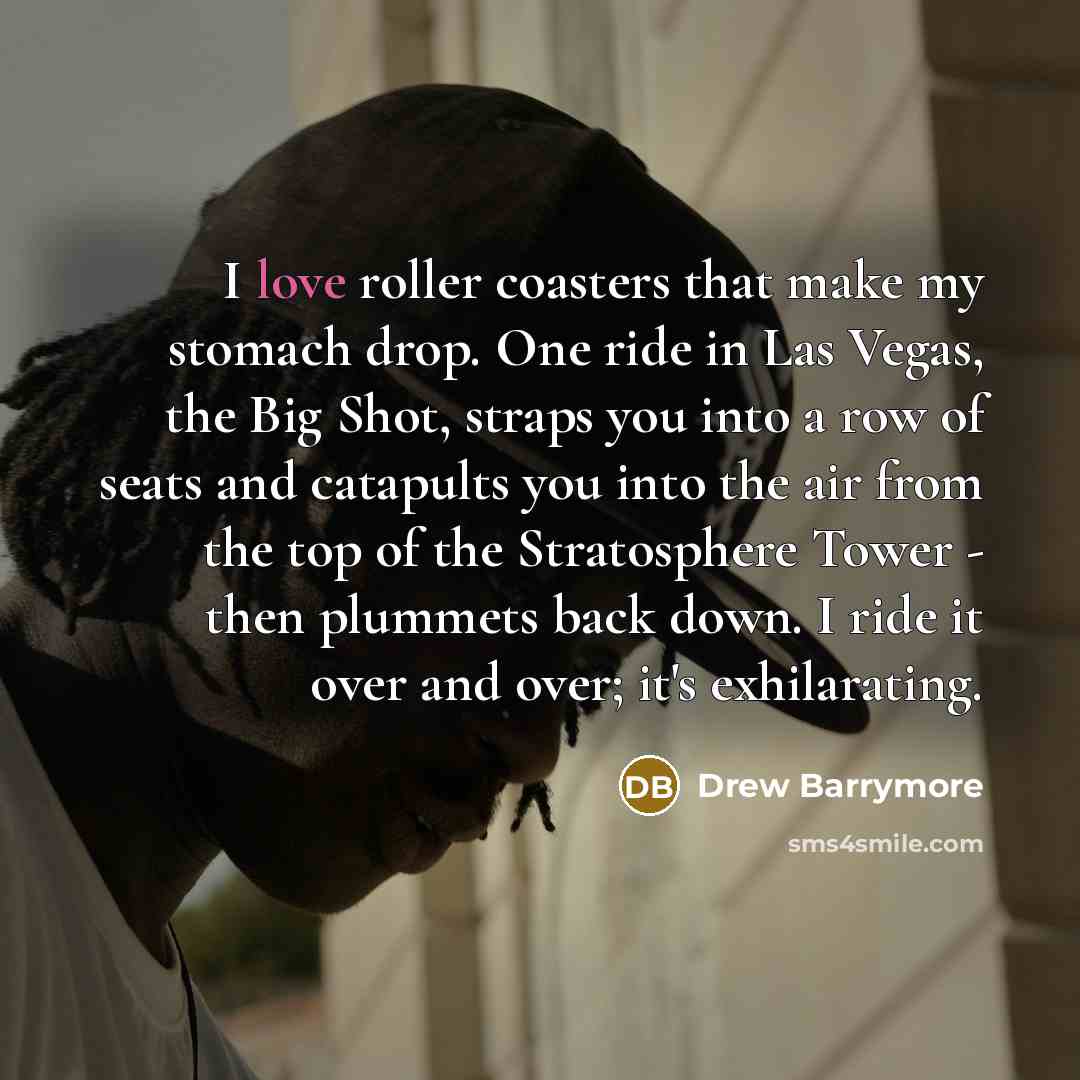“I love roller coasters that make my stomach drop. One ride in Las Vegas, the Big Shot, straps you into a row of seats and catapults you into the air from the top of the Stratosphere Tower - then plummets back down. I ride it over and over; it's exhilarating.” quote by Drew Barrymore