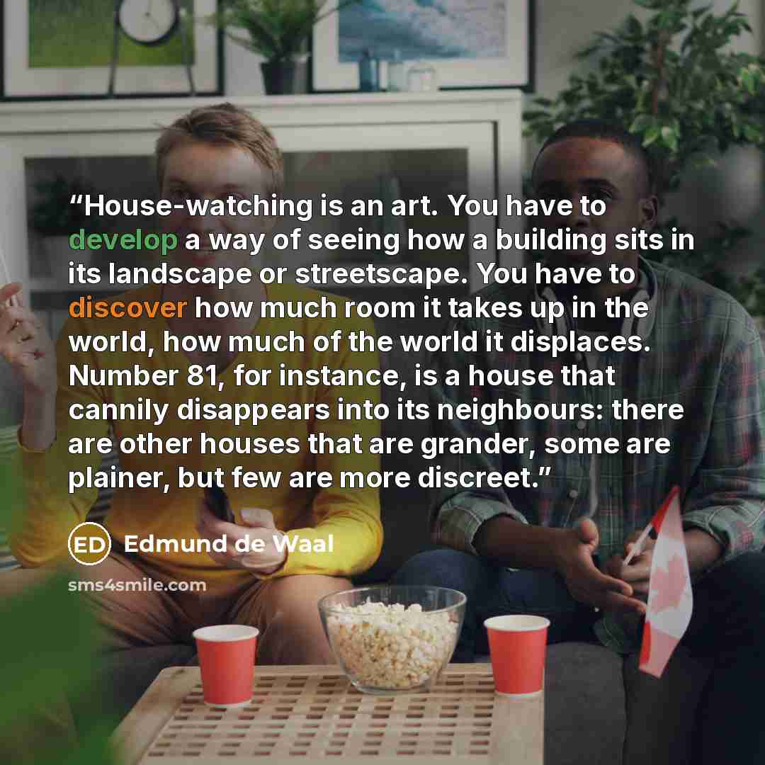 “House-watching is an art. You have to develop a way of seeing how a building sits in its landscape or streetscape. You have to discover how much room it takes up in the world, how much of the world it displaces. Number 81, for instance, is a house that cannily disappears into its neighbours: there…” quote by Edmund de Waal