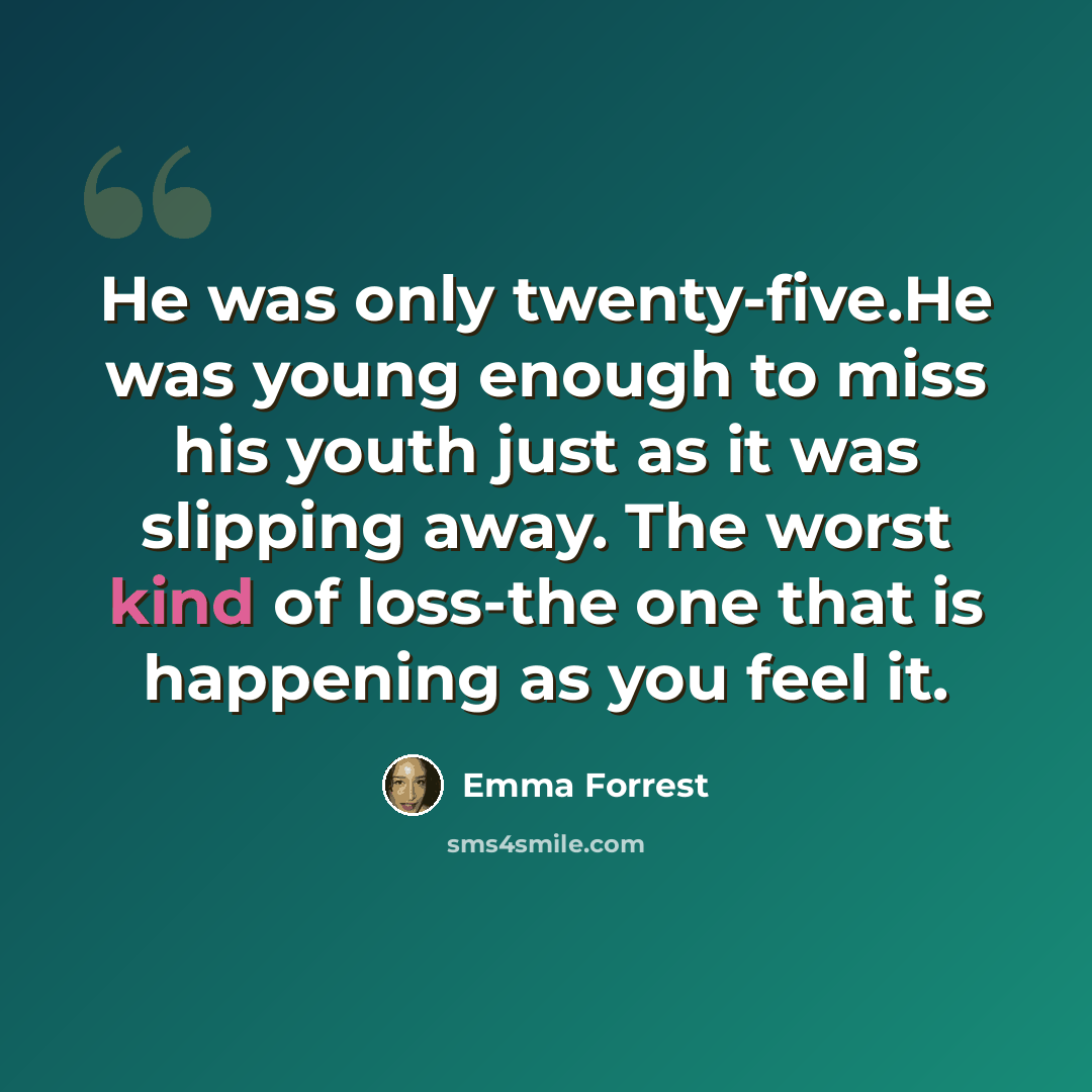 “He was only twenty-five.He was young enough to miss his youth just as it was slipping away. The worst kind of loss-the one that is happening as you feel it.” quote by Emma Forrest