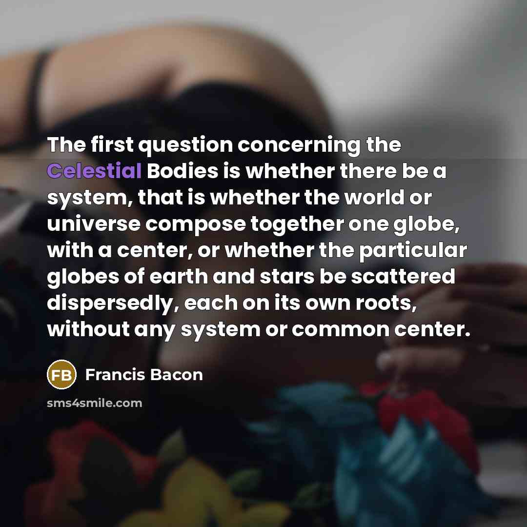 “The first question concerning the Celestial Bodies is whether there be a system, that is whether the world or universe compose together one globe, with a center, or whether the particular globes of earth and stars be scattered dispersedly, each on its own roots, without any system or common center.” quote by Francis Bacon