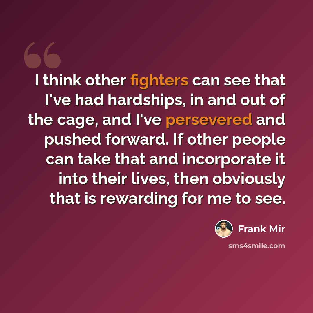 “I think other fighters can see that I've had hardships, in and out of the cage, and I've persevered and pushed forward. If other people can take that and incorporate it into their lives, then obviously that is rewarding for me to see.” quote by Frank Mir