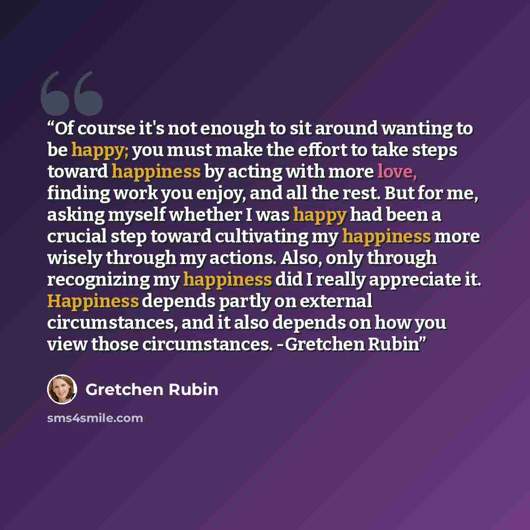 “Of course it's not enough to sit around wanting to be happy; you must make the effort to take steps toward happiness by acting with more love, finding work you enjoy, and all the rest. But for me, asking myself whether I was happy had been a crucial step toward cultivating my happiness more wisely…” quote by Gretchen Rubin