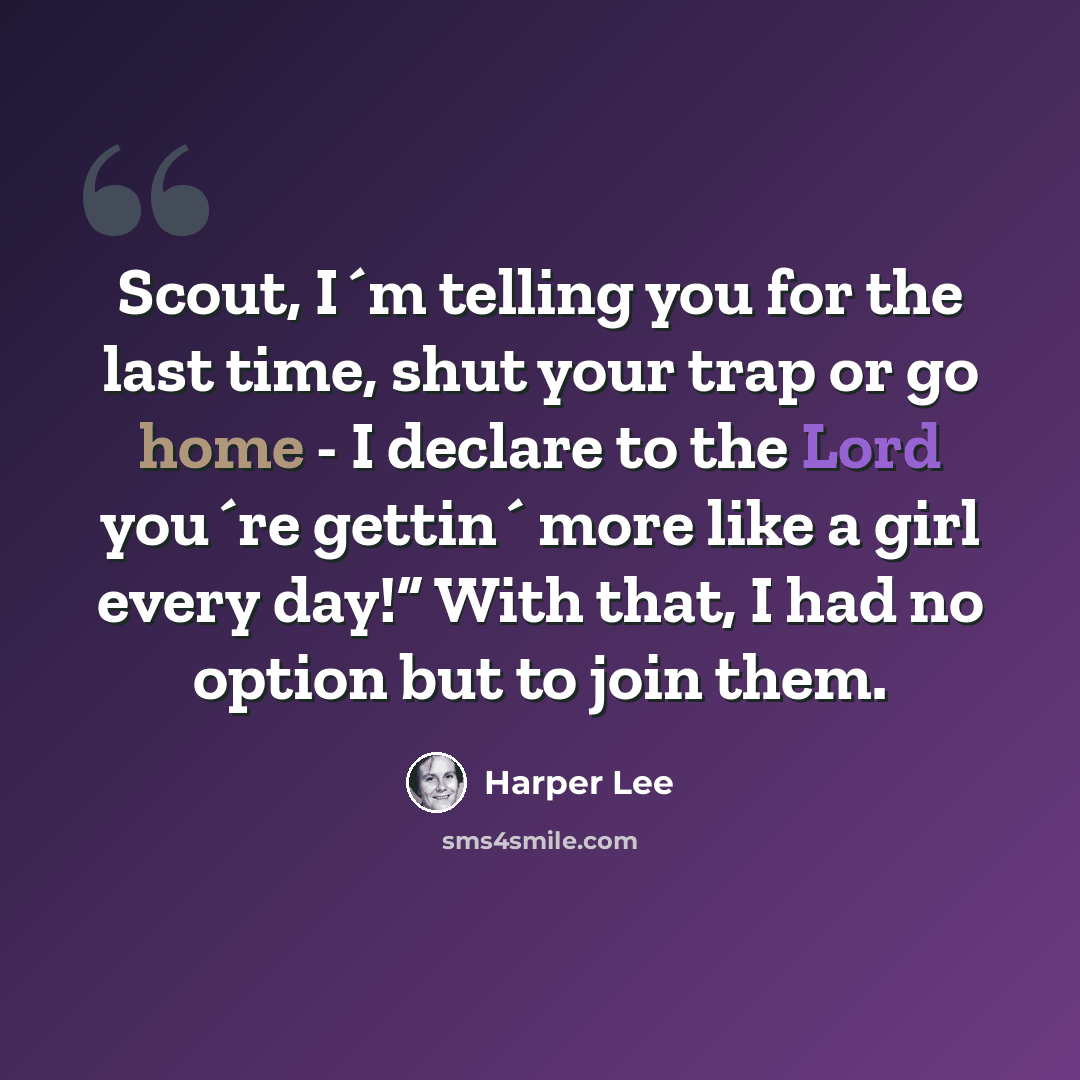 “Scout, I´m telling you for the last time, shut your trap or go home - I declare to the Lord you´re gettin´ more like a girl every day!” With that, I had no option but to join them.” quote by Harper Lee