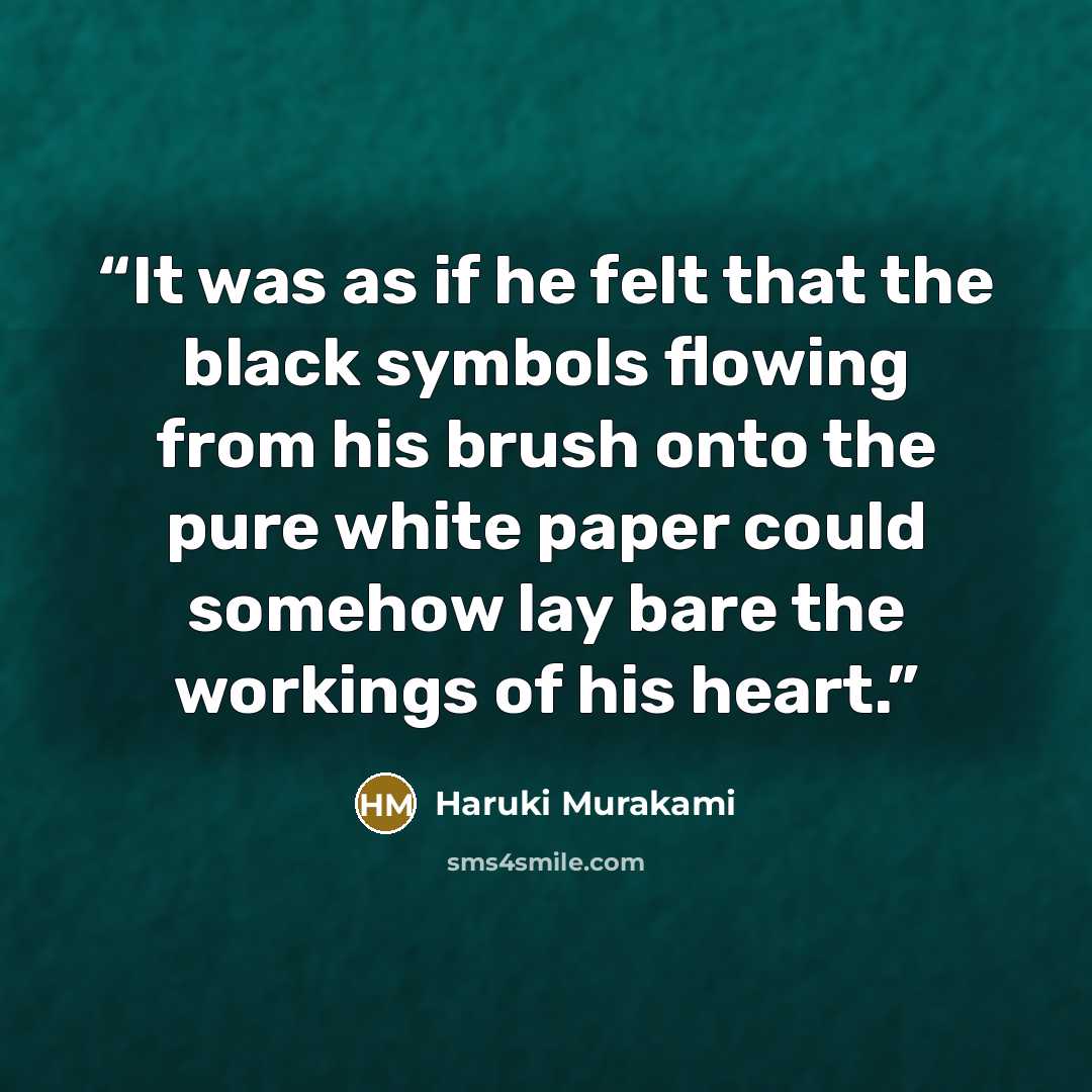 “It was as if he felt that the black symbols flowing from his brush onto the pure white paper could somehow lay bare the workings of his heart.” quote by Haruki Murakami