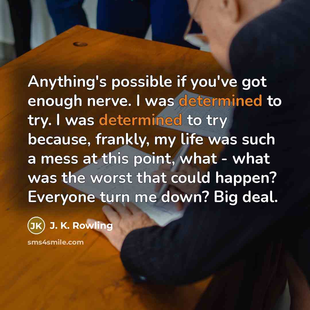 “Anything's possible if you've got enough nerve. I was determined to try. I was determined to try because, frankly, my life was such a mess at this point, what - what was the worst that could happen? Everyone turn me down? Big deal.” quote by J. K. Rowling