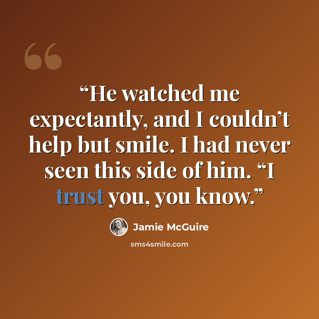 “He watched me expectantly, and I couldn’t help but smile. I had never seen this side of him. “I trust you, you know.” quote by Jamie McGuire