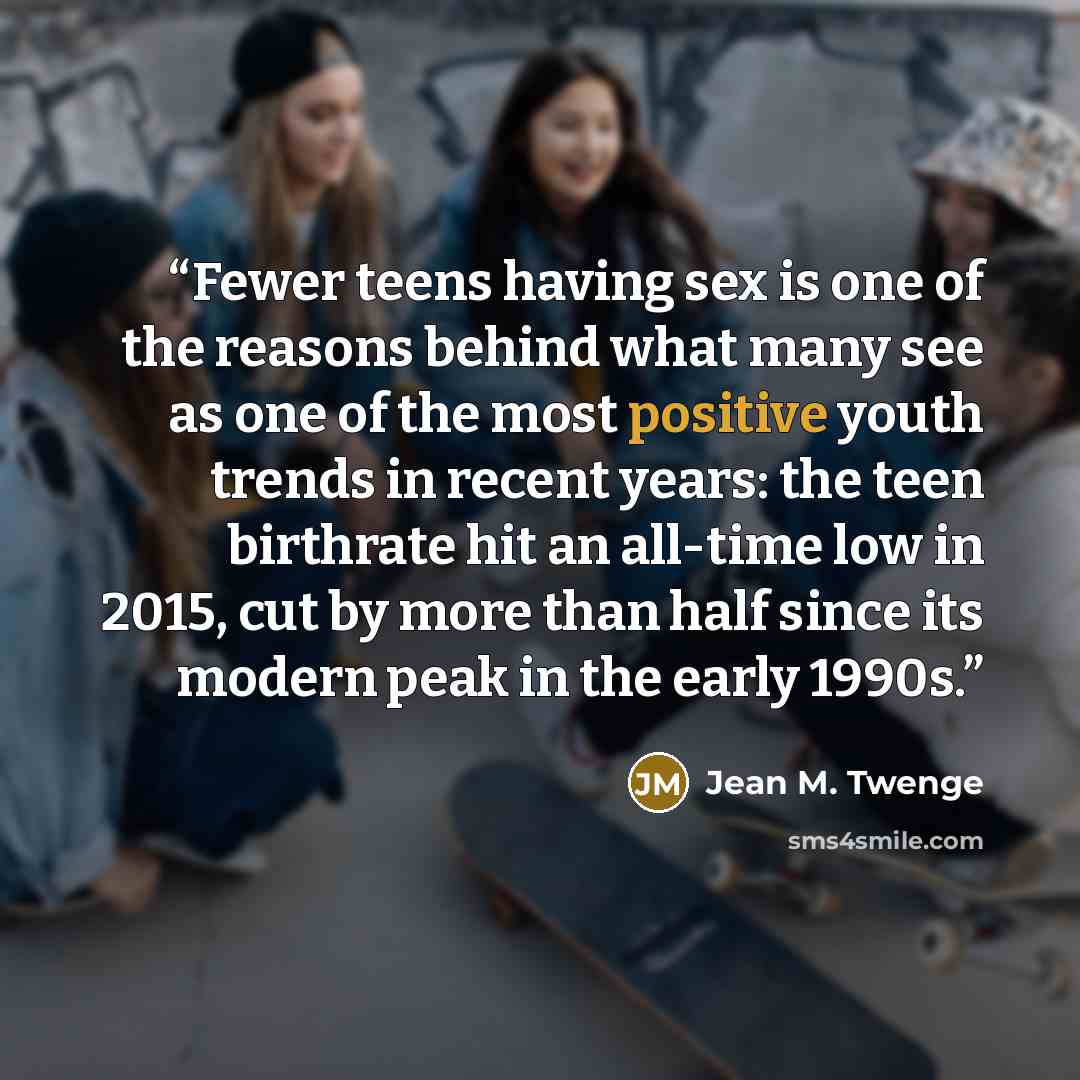 “Fewer teens having sex is one of the reasons behind what many see as one of the most positive youth trends in recent years: the teen birthrate hit an all-time low in 2015, cut by more than half since its modern peak in the early 1990s.” quote by Jean M. Twenge