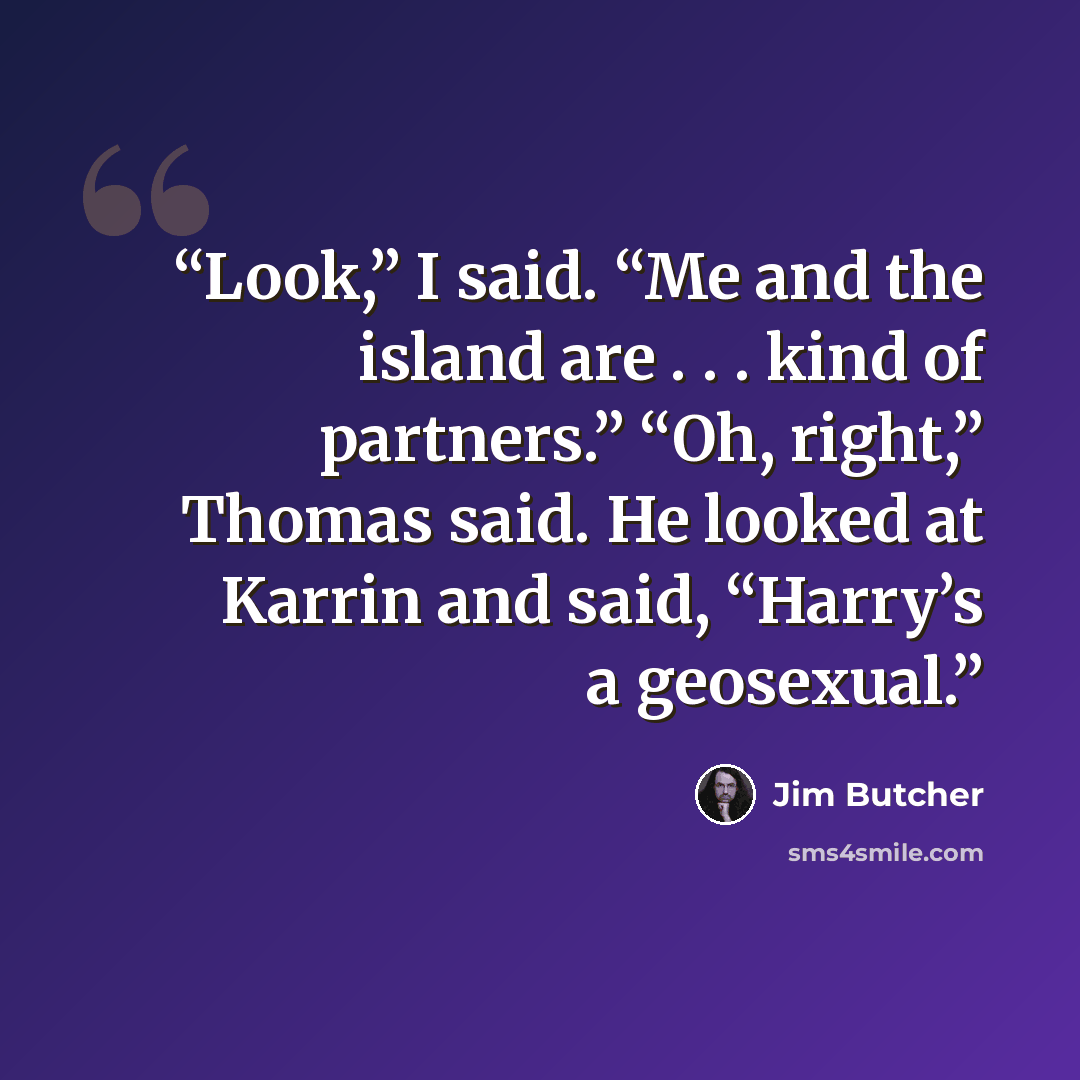 “Look,” I said. “Me and the island are . . . kind of partners.” “Oh, right,” Thomas said. He looked at Karrin and said, “Harry’s a geosexual.” quote by Jim Butcher