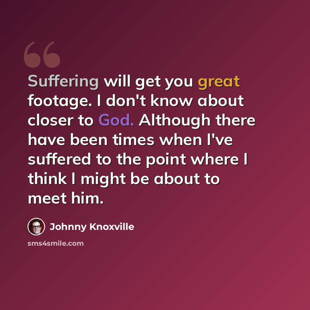 “Suffering will get you great footage. I don't know about closer to God. Although there have been times when I've suffered to the point where I think I might be about to meet him.” quote by Johnny Knoxville