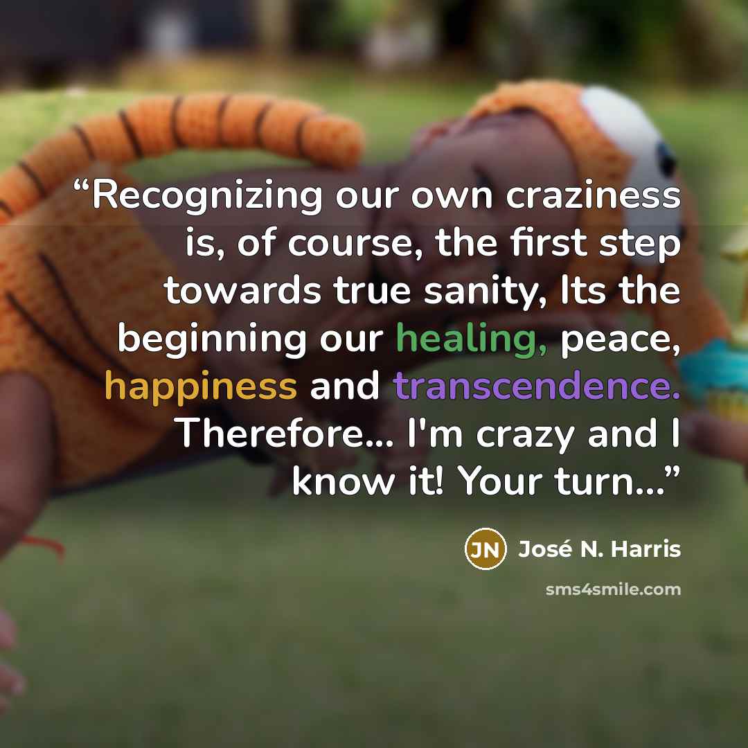 “Recognizing our own craziness is, of course, the first step towards true sanity, Its the beginning our healing, peace, happiness and transcendence. Therefore... I'm crazy and I know it! Your turn...” quote by José N. Harris