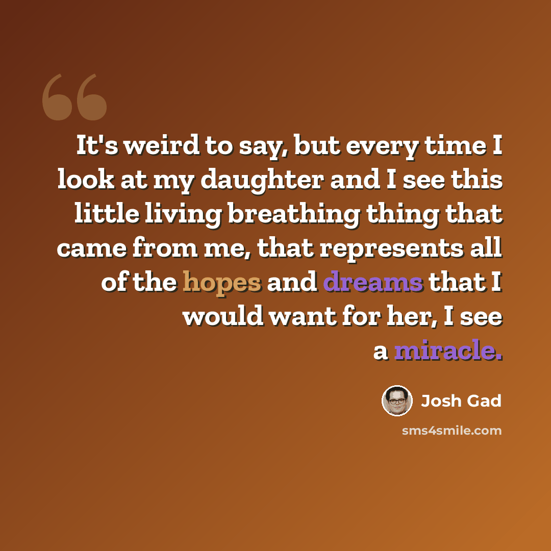 “It's weird to say, but every time I look at my daughter and I see this little living breathing thing that came from me, that represents all of the hopes and dreams that I would want for her, I see a miracle.” quote by Josh Gad