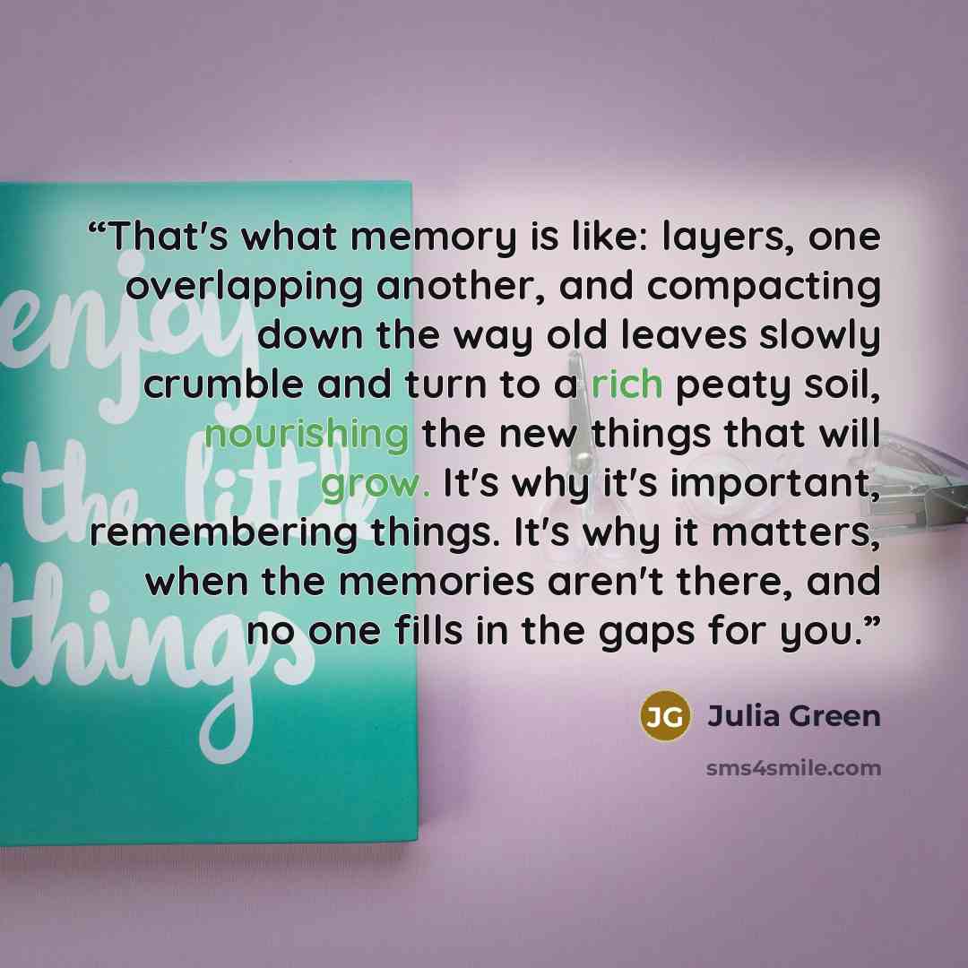 “That's what memory is like: layers, one overlapping another, and compacting down the way old leaves slowly crumble and turn to a rich peaty soil, nourishing the new things that will grow. It's why it's important, remembering things. It's why it matters, when the memories aren't there, and no one…” quote by Julia Green