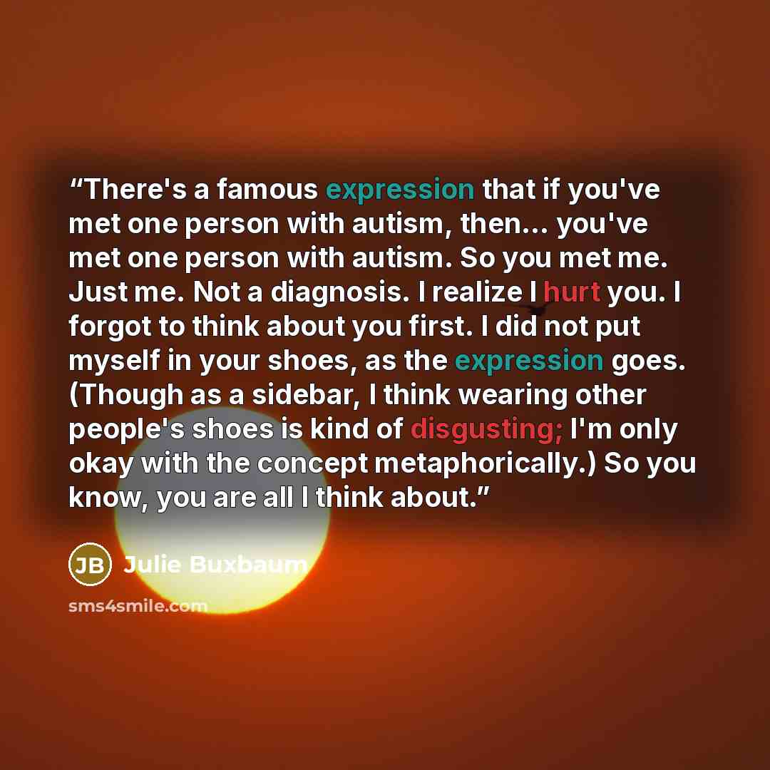 “There's a famous expression that if you've met one person with autism, then... you've met one person with autism. So you met me. Just me. Not a diagnosis. I realize I hurt you. I forgot to think about you first. I did not put myself in your shoes, as the expression goes. (Though as a sidebar, I…” quote by Julie Buxbaum