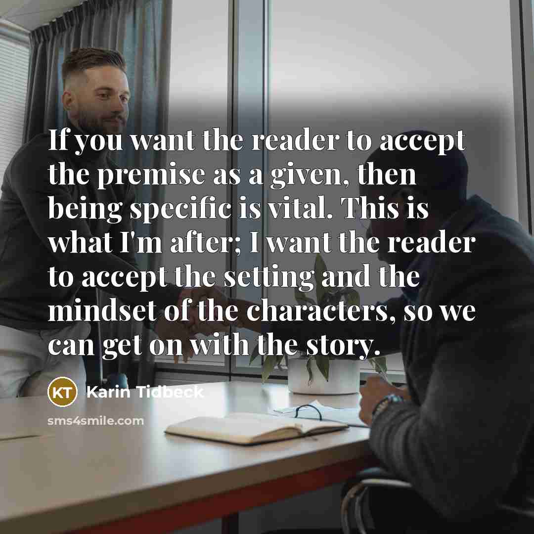 “If you want the reader to accept the premise as a given, then being specific is vital. This is what I'm after; I want the reader to accept the setting and the mindset of the characters, so we can get on with the story.” quote by Karin Tidbeck