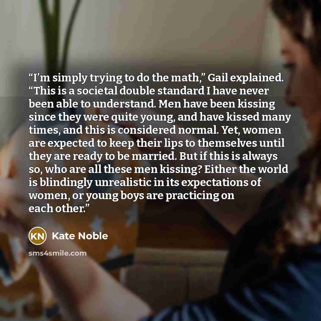 “I’m simply trying to do the math,” Gail explained. “This is a societal double standard I have never been able to understand. Men have been kissing since they were quite young, and have kissed many times, and this is considered normal. Yet, women are expected to keep their lips to themselves until…” quote by Kate Noble