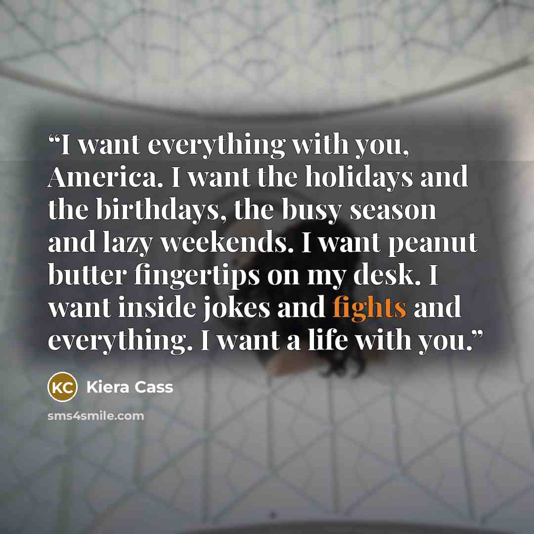 “I want everything with you, America. I want the holidays and the birthdays, the busy season and lazy weekends. I want peanut butter fingertips on my desk. I want inside jokes and fights and everything. I want a life with you.” quote by Kiera Cass