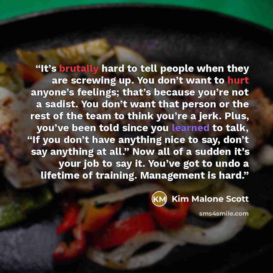 “It’s brutally hard to tell people when they are screwing up. You don’t want to hurt anyone’s feelings; that’s because you’re not a sadist. You don’t want that person or the rest of the team to think you’re a jerk. Plus, you’ve been told since you learned to talk, “If you don’t have anything nice…” quote by Kim Malone Scott
