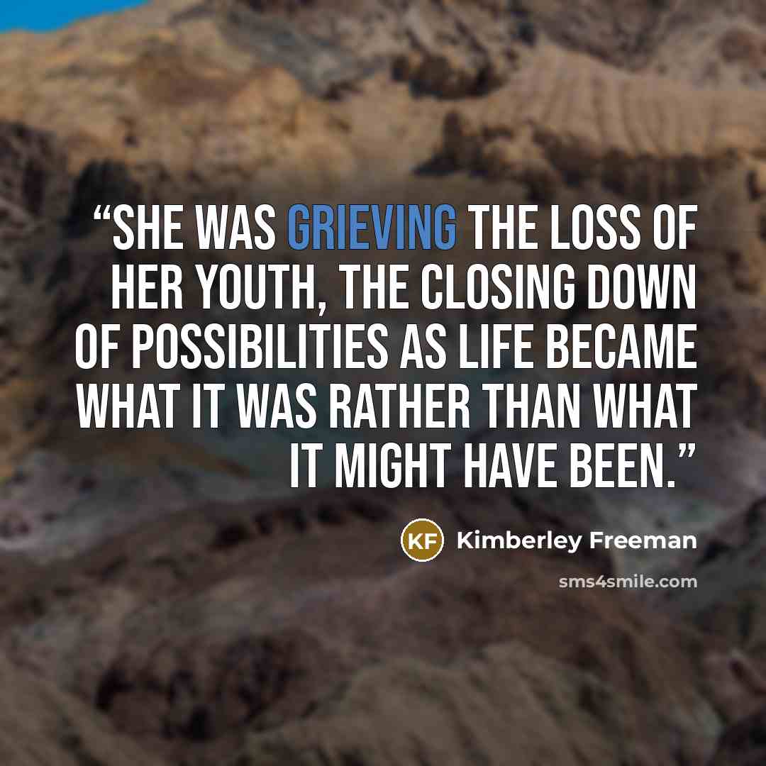 “She was grieving the loss of her youth, the closing down of possibilities as life became what it was rather than what it might have been.” quote by Kimberley Freeman
