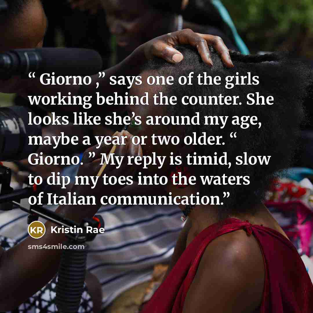 “Giorno ,” says one of the girls working behind the counter. She looks like she’s around my age, maybe a year or two older. “ Giorno. ” My reply is timid, slow to dip my toes into the waters of Italian communication.” quote by Kristin Rae