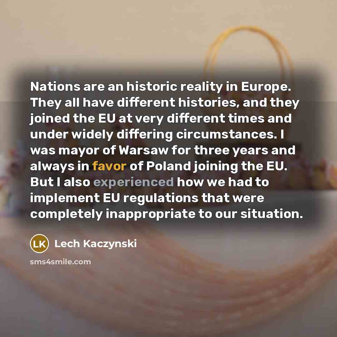 “Nations are an historic reality in Europe. They all have different histories, and they joined the EU at very different times and under widely differing circumstances. I was mayor of Warsaw for three years and always in favor of Poland joining the EU. But I also experienced how we had to implement…” quote by Lech Kaczynski