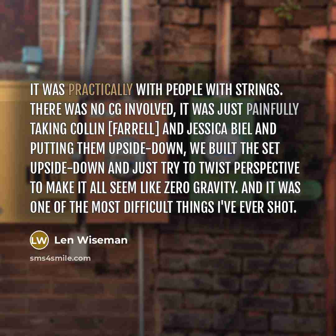 “It was practically with people with strings. There was no CG involved, it was just painfully taking Collin [Farrell] and Jessica Biel and putting them upside-down, we built the set upside-down and just try to twist perspective to make it all seem like zero gravity. And it was one of the most…” quote by Len Wiseman