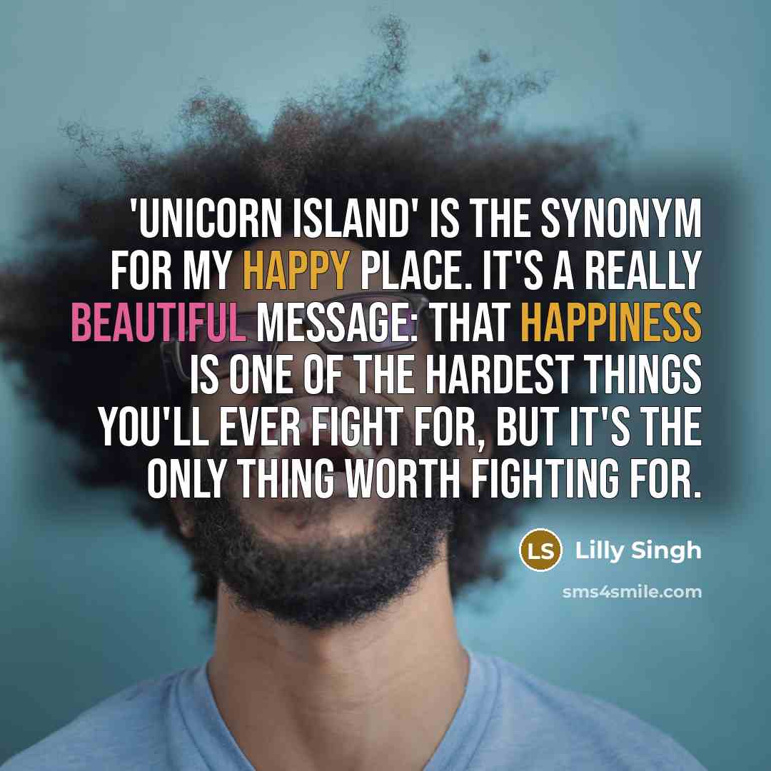 “'Unicorn Island' is the synonym for my happy place. It's a really beautiful message: that happiness is one of the hardest things you'll ever fight for, but it's the only thing worth fighting for.” quote by Lilly Singh