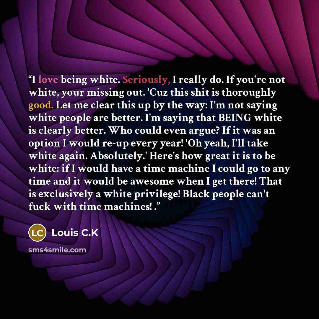 “I love being white. Seriously, I really do. If you're not white, your missing out. 'Cuz this shit is thoroughly good. Let me clear this up by the way: I'm not saying white people are better. I'm saying that BEING white is clearly better. Who could even argue? If it was an option I would re-up…” quote by Louis C.K