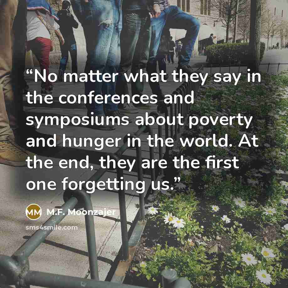 “No matter what they say in the conferences and symposiums about poverty and hunger in the world. At the end, they are the first one forgetting us.” quote by M.F. Moonzajer