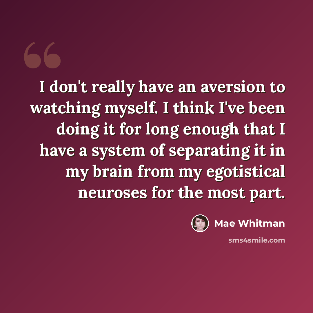 “I don't really have an aversion to watching myself. I think I've been doing it for long enough that I have a system of separating it in my brain from my egotistical neuroses for the most part.” quote by Mae Whitman