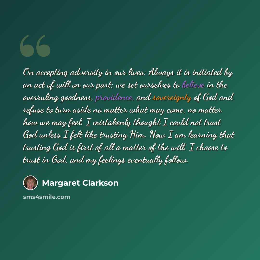 “On accepting adversity in our lives: Always it is initiated by an act of will on our part; we set ourselves to believe in the overruling goodness, providence, and sovereignty of God and refuse to turn aside no matter what may come, no matter how we may feel. I mistakenly thought I could not trust…” quote by Margaret Clarkson