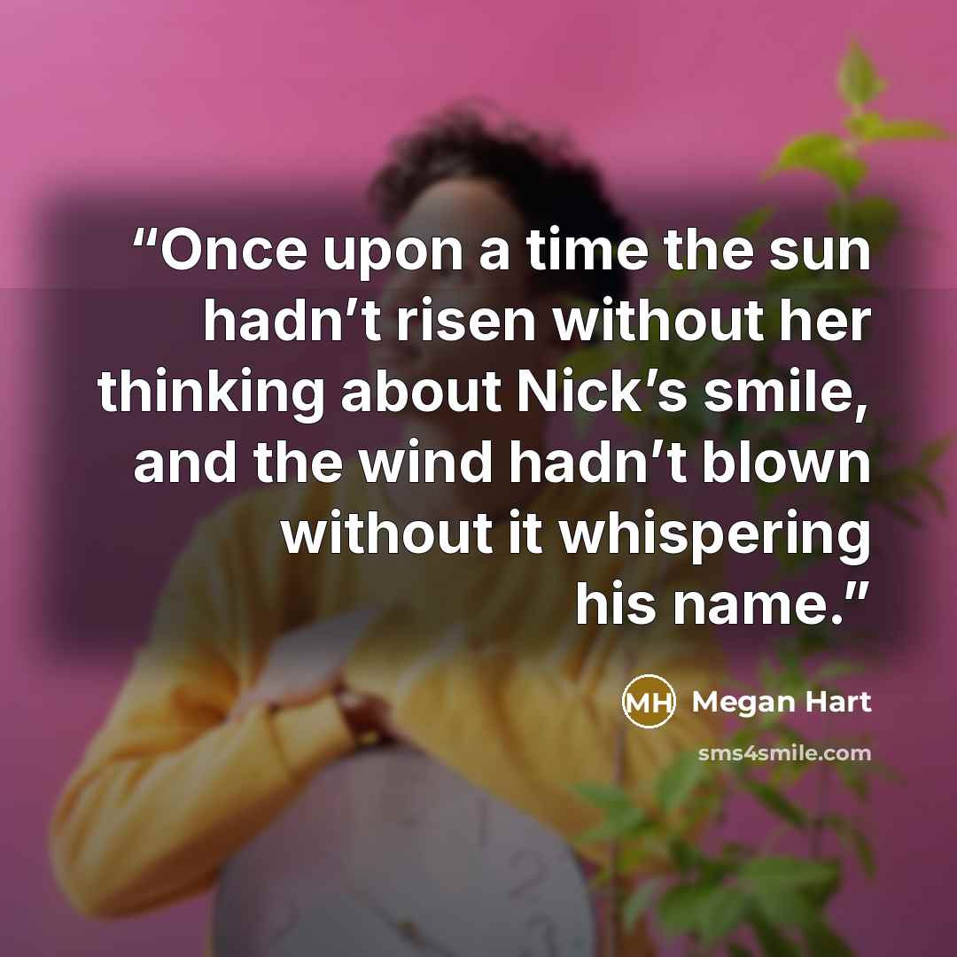 “Once upon a time the sun hadn’t risen without her thinking about Nick’s smile, and the wind hadn’t blown without it whispering his name.” quote by Megan Hart