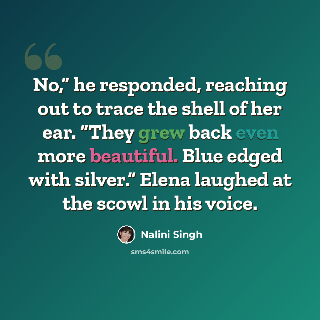 “No,” he responded, reaching out to trace the shell of her ear. “They grew back even more beautiful. Blue edged with silver.” Elena laughed at the scowl in his voice.” quote by Nalini Singh