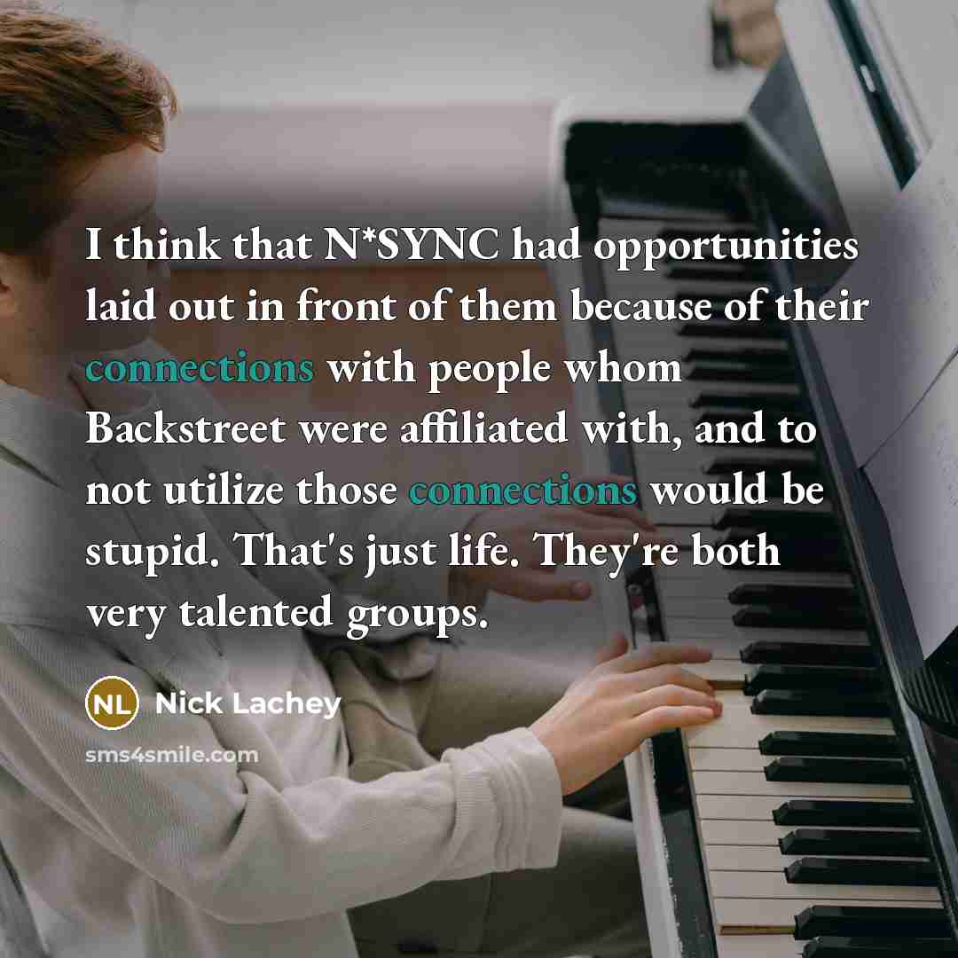 “I think that N*SYNC had opportunities laid out in front of them because of their connections with people whom Backstreet were affiliated with, and to not utilize those connections would be stupid. That's just life. They're both very talented groups.” quote by Nick Lachey