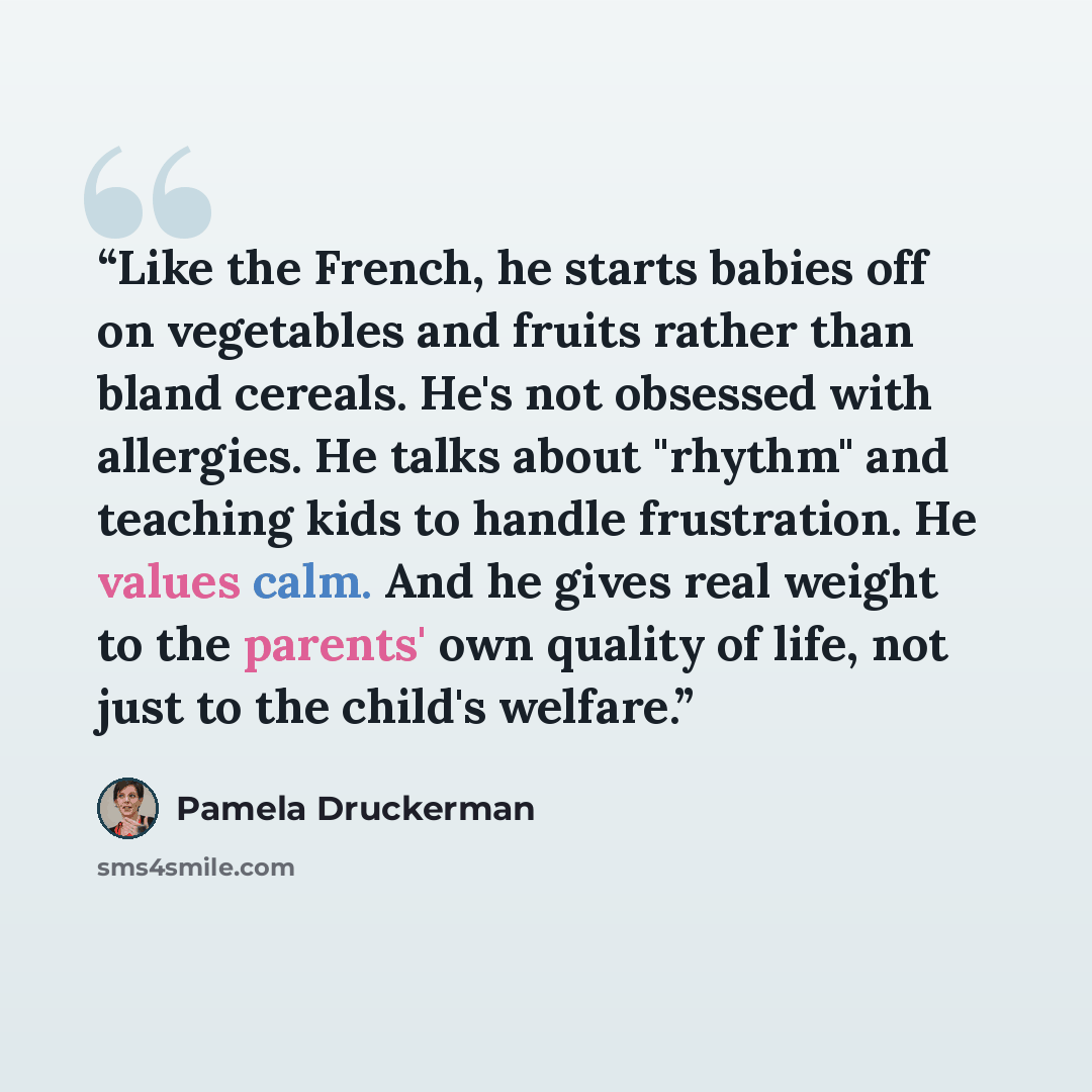 “Like the French, he starts babies off on vegetables and fruits rather than bland cereals. He's not obsessed with allergies. He talks about "rhythm" and teaching kids to handle frustration. He values calm. And he gives real weight to the parents' own quality of life, not just to the child's welfare.” quote by Pamela Druckerman