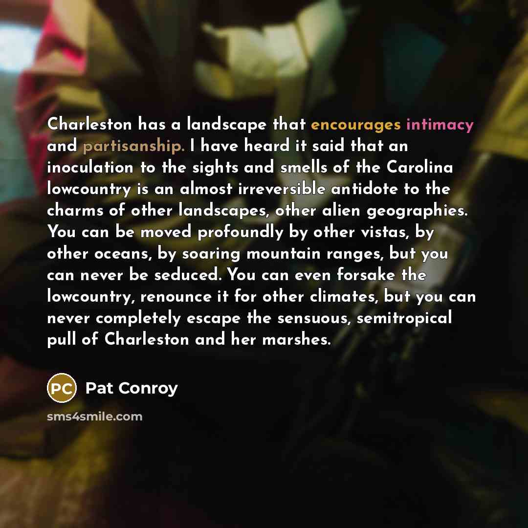 “Charleston has a landscape that encourages intimacy and partisanship. I have heard it said that an inoculation to the sights and smells of the Carolina lowcountry is an almost irreversible antidote to the charms of other landscapes, other alien geographies. You can be moved profoundly by other…” quote by Pat Conroy
