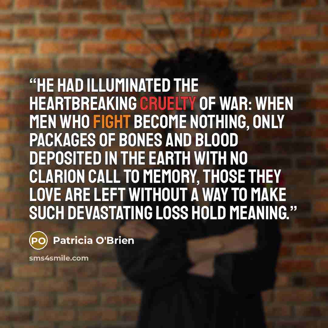 “He had illuminated the heartbreaking cruelty of war: When men who fight become nothing, only packages of bones and blood deposited in the earth with no clarion call to memory, those they love are left without a way to make such devastating loss hold meaning.” quote by Patricia O'Brien