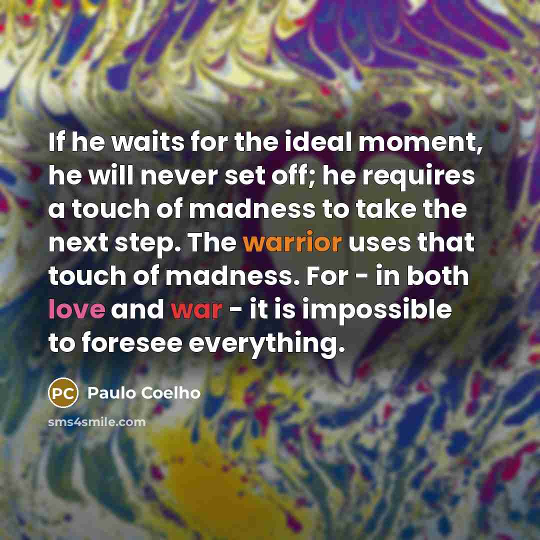 “If he waits for the ideal moment, he will never set off; he requires a touch of madness to take the next step. The warrior uses that touch of madness. For - in both love and war - it is impossible to foresee everything.” quote by Paulo Coelho