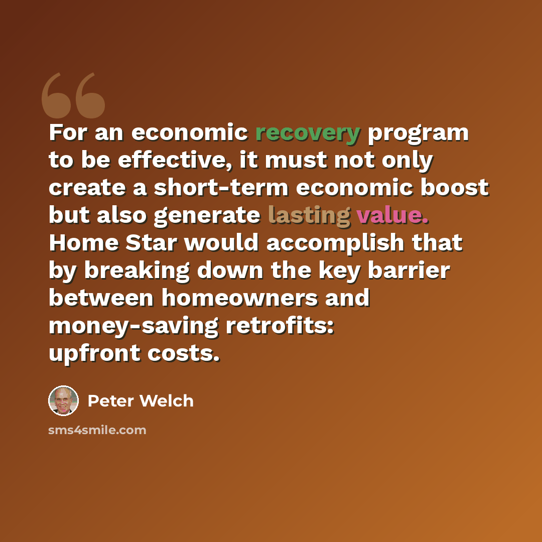 “For an economic recovery program to be effective, it must not only create a short-term economic boost but also generate lasting value. Home Star would accomplish that by breaking down the key barrier between homeowners and money-saving retrofits: upfront costs.” quote by Peter Welch