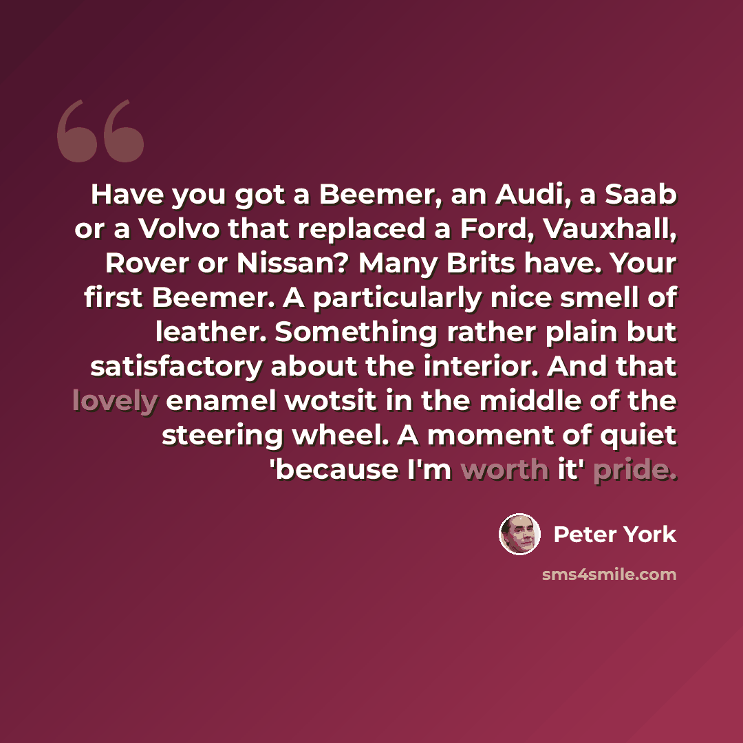 “Have you got a Beemer, an Audi, a Saab or a Volvo that replaced a Ford, Vauxhall, Rover or Nissan? Many Brits have. Your first Beemer. A particularly nice smell of leather. Something rather plain but satisfactory about the interior. And that lovely enamel wotsit in the middle of the steering…” quote by Peter York