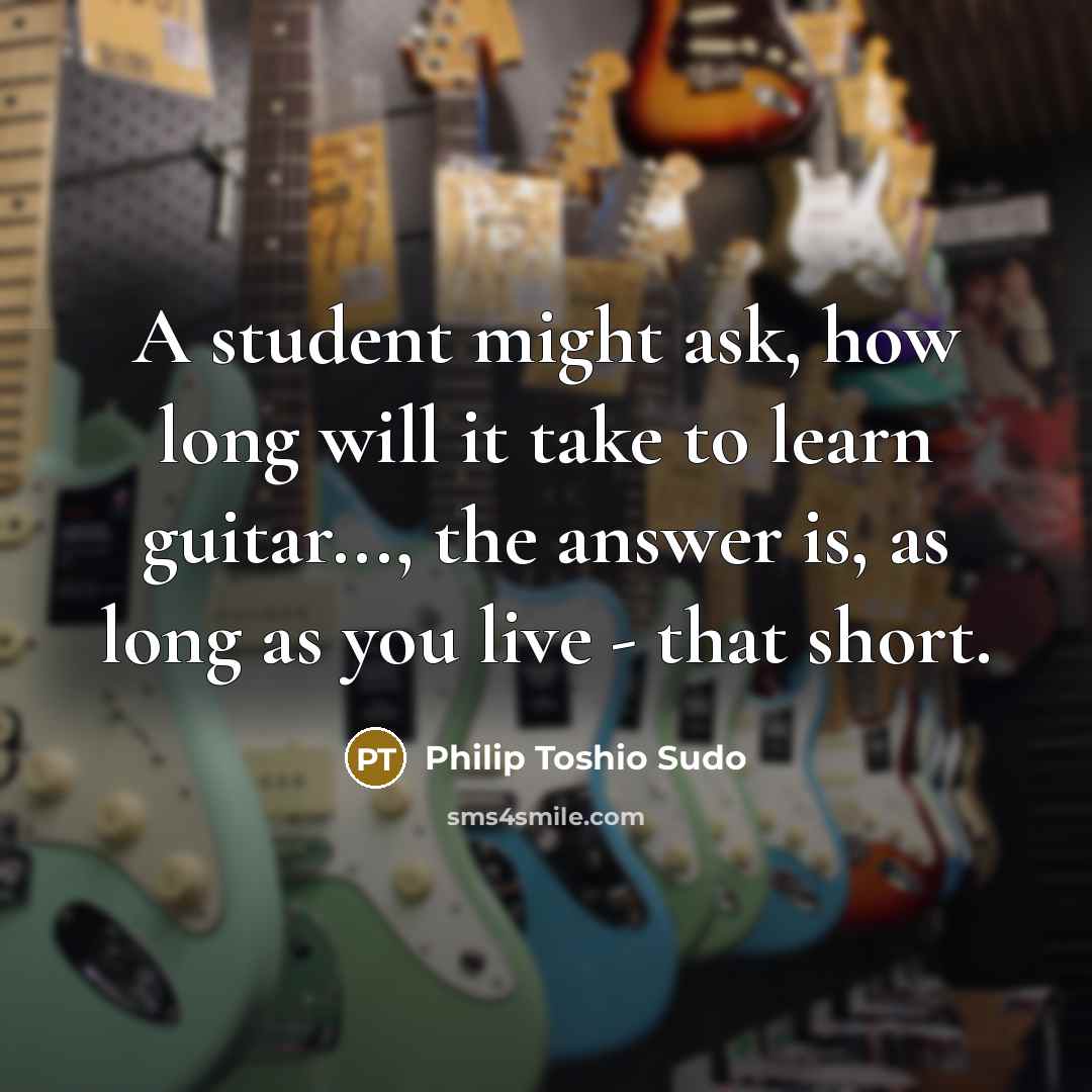 “A student might ask, how long will it take to learn guitar..., the answer is, as long as you live - that short.” quote by Philip Toshio Sudo