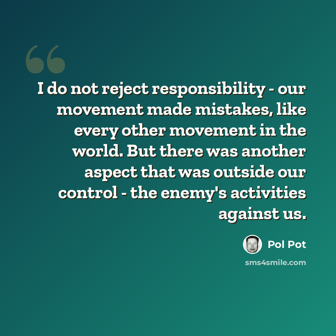 “I do not reject responsibility - our movement made mistakes, like every other movement in the world. But there was another aspect that was outside our control - the enemy's activities against us.” quote by Pol Pot